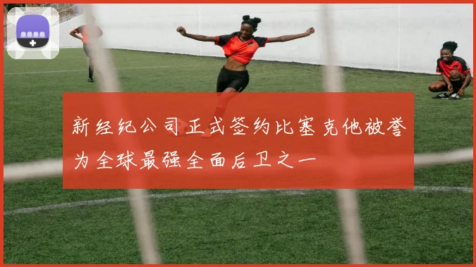 新经纪公司正式签约比塞克他被誉为全球最强全面后卫之一
