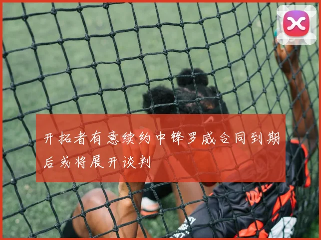 开拓者有意续约中锋罗威合同到期后或将展开谈判