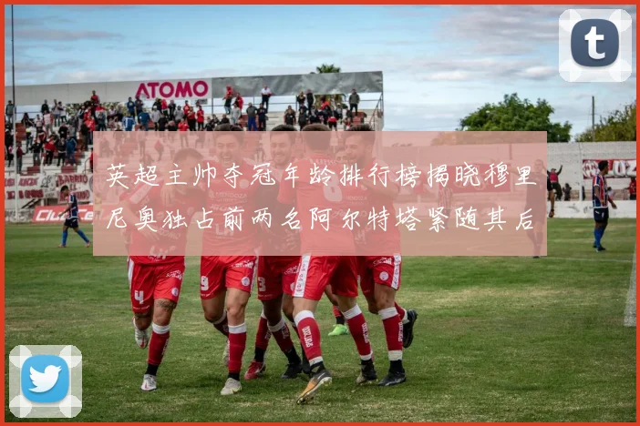 英超主帅夺冠年龄排行榜揭晓穆里尼奥独占前两名阿尔特塔紧随其后