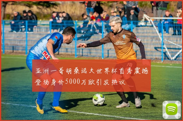 亚洲一哥胡桑诺夫世界杯首秀震撼登场身价5000万欧引发热议