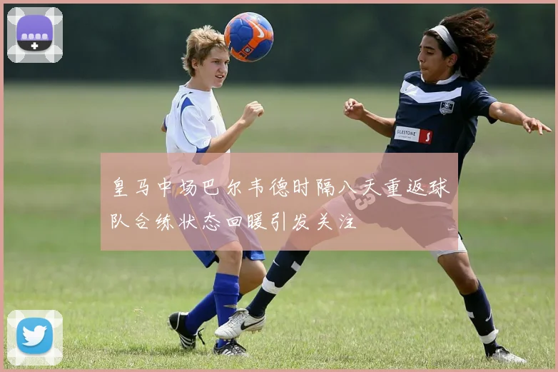 皇马中场巴尔韦德时隔八天重返球队合练状态回暖引发关注