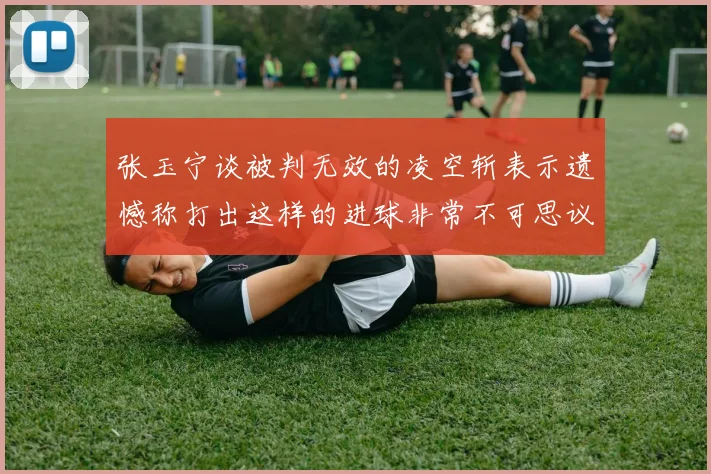 张玉宁谈被判无效的凌空斩表示遗憾称打出这样的进球非常不可思议