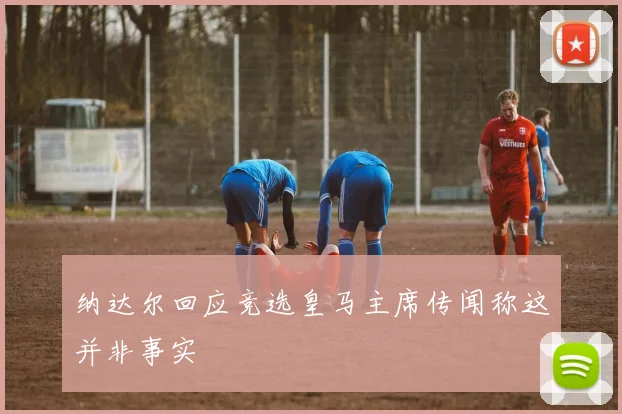 纳达尔回应竞选皇马主席传闻称这并非事实