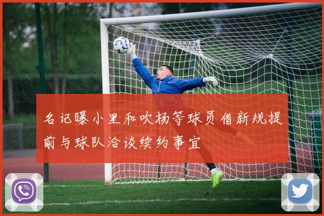 名记曝小里和吹杨等球员借新规提前与球队洽谈续约事宜