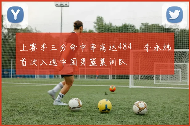 上赛季三分命中率高达484偰李永炜首次入选中国男篮集训队