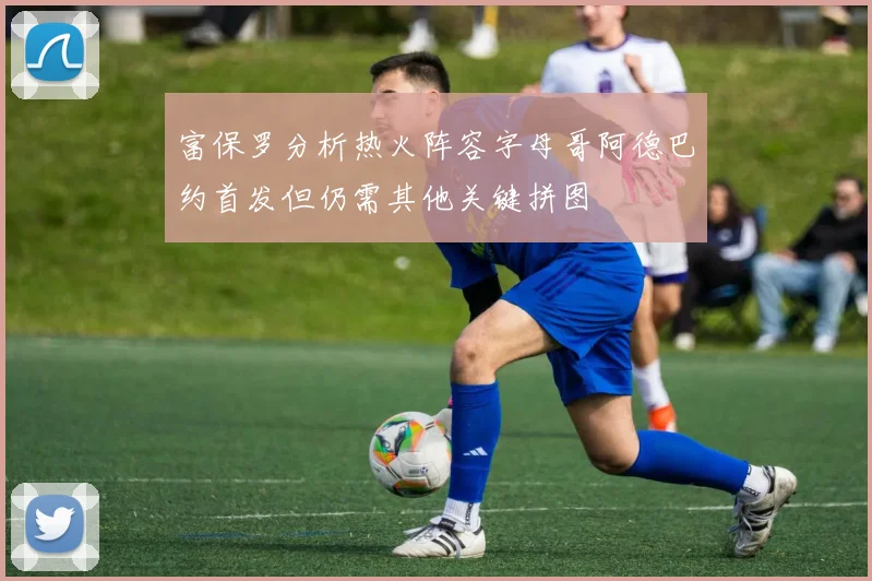 富保罗分析热火阵容字母哥阿德巴约首发但仍需其他关键拼图