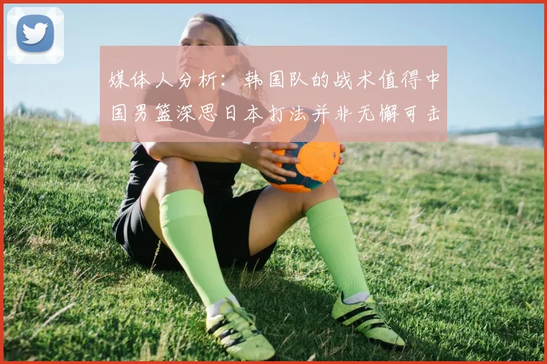 媒体人分析：韩国队的战术值得中国男篮深思日本打法并非无懈可击