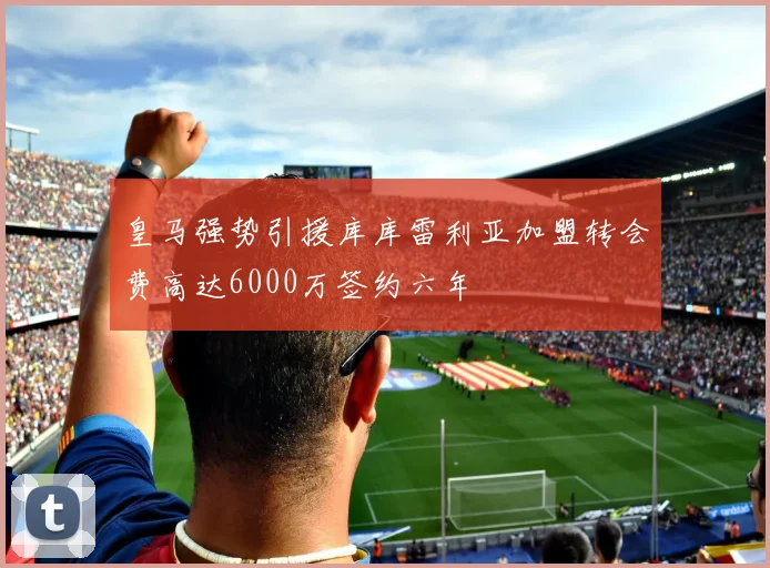 皇马强势引援库库雷利亚加盟转会费高达6000万签约六年
