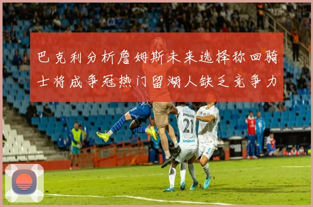 巴克利分析詹姆斯未来选择称回骑士将成争冠热门留湖人缺乏竞争力