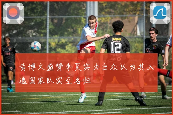 黄博文盛赞李昊实力出众认为其入选国家队实至名归