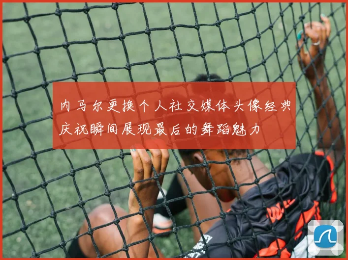 内马尔更换个人社交媒体头像经典庆祝瞬间展现最后的舞蹈魅力